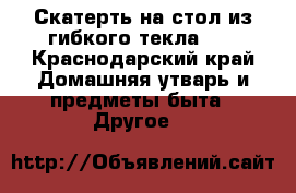 Скатерть на стол из гибкого текла!!! - Краснодарский край Домашняя утварь и предметы быта » Другое   